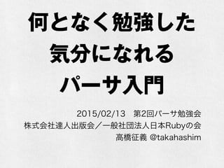 何となく勉強した
気分になれる
パーサ入門
2015/02/13 第2回パーサ勉強会
株式会社達人出版会／一般社団法人日本Rubyの会
高橋征義 @takahashim
 