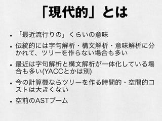 「現代的」とは
•「最近流行りの」くらいの意味
•伝統的には字句解析・構文解析・意味解析に分
かれて、ツリーを作らない場合も多い
•最近は字句解析と構文解析が一体化し両方パー
サが頑張る場合も多い(YACCとかは別)
•今の計算機ならツリーを作る時間的・空間的コ
ストは大きくない（昔は大きかった）
•空前のASTブーム
 