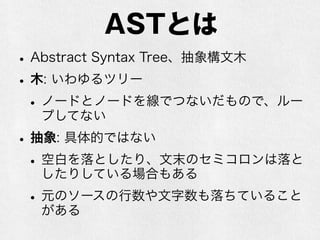 ASTとは
•Abstract Syntax Tree、抽象構文木
•木: いわゆるツリー、数学用語
•ノードとノードを線(edge)でつないだもの
で、ループしてない(ループがあるものはグラフと呼ぶ)
•抽象: 具体的ではない
•空白を落としたり、文末のセミコロンは落と
したりしている場合もある
•元のソースの行数や文字数も落ちていること
がある
 