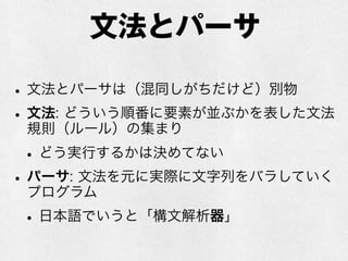 文法とパーサ
•文法とパーサは（混同しがちだけど）別物
•文法: どういう順番に要素が並ぶかを表した文法
規則（ルール）の集まり
•どう実行するかは決めてない
•パーサ: 文法を元に実際に文字列をバラしていく
プログラム
•日本語でいうと「構文解析器」
 