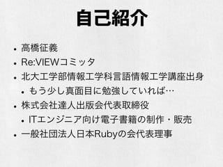 自己紹介
•高橋征義
•Re:VIEWコミッタ
•北大工学部情報工学科言語情報工学講座出身
•もう少し真面目に勉強していれば…
•株式会社達人出版会代表取締役
•ITエンジニア向け電子書籍の制作・販売
•一般社団法人日本Rubyの会代表理事
 