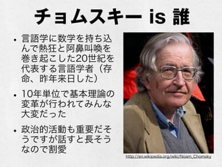 チョムスキー is 誰
•言語学に数学を持ち込
んで熱狂と阿鼻叫喚を
巻き起こした20世紀を
代表する言語学者（存
命、昨年来日した）
•10年単位で基本理論の
変革が行われてみんな
大変だった
•政治的活動も重要だそ
うですが話すと長そう
なので割愛
http://en.wikipedia.org/wiki/Noam_Chomsky
 