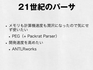 20世紀のパーサ
•「YACC」派と「手書きでLL」派が主流？
•YACC（LALRパーサジェネレータ）
•速い(O(n) で動く)
•メモリ消費も少ない
•手書きするよりは正確（なはず）
•LL(再帰下降パーサ)
•速い(O(n) で動く)
•人間が読みやすい（LALRはでかい表を作るの
で人間が読んでデバッグするのは困難）
 