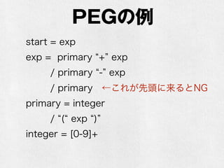 PEG
•PEG(Parser Expression Grammar)は文法
•素朴にパーサを作ることもできるが、遅い
•現実的にはPackrat Parserを使う
•CFGに似ているが、曖昧性がない
•CFGでは「AまたはB」になっているものが、
PEGでは「AでなければB」になる（Bかもし
れないけどAならAに決めておいて、ダメなら
バックトラック(後戻りしてやり直し)する）
 