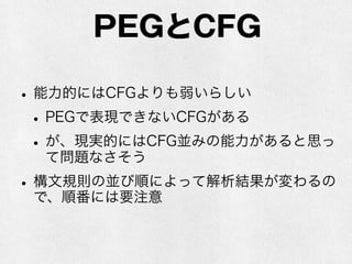 Packrat Parser
•PEGで書かれた文法を理解して構文解析をする
パーサ
•バックトラックせずにメモ化を使うことで、速
度効率を高める（O(n)になる）
•メモリ効率は悪い
•遅延評価のある関数型言語だとメモ化を意識し
なくてすむ（らしい）
•関数型じゃなくてもメモ化するコードを書け
ば良いので問題ない
 