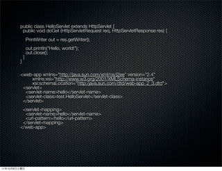 public class HelloServlet extends HttpServlet {
               public void doGet (HttpServletRequest req, HttpServletResponse res) {
                      PrintWriter out = res.getWriter();
                      out.println("Hello, world!");
                      out.close();
                  }
              }

              <web-app xmlns="http://java.sun.com/xml/ns/j2ee" version="2.4"
                   xmlns:xsi="http://www.w3.org/2001/XMLSchema-instance"
                   xsi:schemaLocation="http:/java.sun.com/dtd/web-app_2_3.dtd">
               <servlet>
                <servlet-name>hello</servlet-name>
                <servlet-class>test.HelloServlet</servlet-class>
               </servlet>
               <servlet-mapping>
                <servlet-name>hello</servlet-name>
                <url-pattern>/hello</url-pattern>
               </servlet-mapping>
              </web-app>




11   10   8
 