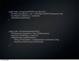 public static void generatePDF(Long reportId) {
                Promise<InputStream> pdf = new ReportAsPDFJob(report).now();
                InputStream pdfStream = await(pdf);
                renderBinary(pdfStream);
              }




              public static void generateLargeCSV() {
                CSVGenerator generator = new CSVGenerator();
                response.contentType = "text/csv";
                while(generator.hasMoreData()) {
                     String someCsvData = await(generator.nextDataChunk());
                     response.writeChunk(someCsvData);
                }
              }




11   10   8
 