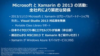 Microsoft と Xamarin の 2013 の活動:
全社的により緊密な関係
• 2013/11/13 Microsoft と Xamarin はグローバルパートナーシップを
発表し、Visual Studio 2013 対応版を発表
Portable Class Library サポート

• 日本マイクロソフト様とエクセルソフトが協業（非公認）
• 渡辺さんから MSC2013 で Xamarin をご紹介いただく！
• Xamarin が Windows Azure モバイルサービスに対応
Microsoft and Xamarin Partner Globally to Help You Build Great Apps | Xamarin Blog
http://blog.xamarin.com/microsoft-and-xamarin-partner-globally/
iOS / Android / Windows すべてに対応したアプリを作るには [ MSC 2013 ] - マイクロソフト エバンジェリストのブログ
http://microsoft-evangelist.hatenablog.jp/entry/msc2013-ios-android-windows
Windows Azure モバイル サービス SDK の GitHub でのオープン ソース化と、Xamarin とのパートナーシップ提携に関するお知らせ
http://bit.ly/WgvZZS

 