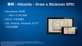 事例：Hitcents - Draw a Stickman EPIC
• MonoGame を利用
XNA 4 の OSS 実装

• 95%コードを共通化
• iOS, Android, Windows ストアア
プリなどを提供

Draw A Stickman EPIC now available for iPhone, iPad and Windows 8 | Xamarin Blog
http://blog.xamarin.com/draw-a-stickman-epic-now-available-for-iphone-ipad-and-windows-8-2/
MonoGame - Write Once, Play Everywhere - Home
http://monogame.codeplex.com/

 