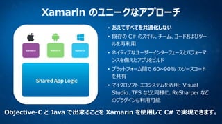 Xamarin のユニークなアプローチ
• あえてすべてを共通化しない
• 既存の C# のスキル、チーム、コードおよびツー
ルを再利用
• ネイティブなユーザーインターフェースとパフォーマ
ンスを備えたアプリをビルド
• プラットフォーム間で 60~90% のソースコード
を共有

• マイクロソフト エコシステムを活用: Visual
Studio、TFS などと同様に、ReSharper など
のプラグインも利用可能

Objective-C と Java で出来ることを Xamarin を使用して C# で実現できます。

 