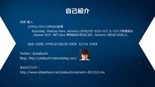 自己紹介
田淵 義人
エクセルソフトに10年ほど従事
RoboHelp、MadCap Flare、Alchemy CATALYST などのヘルプ、ローカライズ関連製品
、Aspose などの .NET/Java 開発製品の担当に加え、Xamarin も担当になりました。

Web 大好き、HTML5/CSS/JS 大好き、モバイル 大好き
Twitter: @ytabuchi
Blog: http://ytabuchi.hatenablog.com/
本日のスライド：
http://www.slideshare.net/ytabuchi/xamarin-201312-ms

 