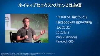 ネイティブなエクスペリエンスは必須
“HTML5に賭けたことは
Facebookの「最大の戦略
ミス」だった”
2012/9/11

Mark Zuckerberg
Facebook CEO

FacebookのザッカーバーグCEO、「HTML5に賭けたのは失敗」 Androidアプリも間もなくネイティブに - ITmedia ニュース
http://www.itmedia.co.jp/news/articles/1209/12/news032.html

 