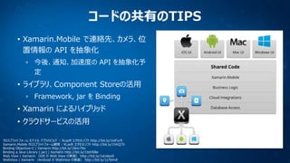 コードの共有のTIPS
• Xamarin.Mobile で連絡先、カメラ、位
置情報の API を抽象化
今後、通知、加速度の API を抽象化予
定

• ライブラリ、Component Storeの活用
Framework, jar を Binding

• Xamarin によるハイブリッド

• クラウドサービスの活用
クロスプラットフォーム モバイル アプリのビルド : XLsoft エクセルソフト http://bit.ly/1ieFur9
Xamarin.Mobile クロスプラットフォーム開発 : XLsoft エクセルソフト http://bit.ly/1hhQ7Ii
Binding Objective-C | Xamarin http://bit.ly/18nv7Nx
Binding a Java Library (.jar) | Xamarin http://bit.ly/1btHSBe
Web View | Xamarin （iOS の Web View の実装） http://bit.ly/1aUdeo0
WebView | Xamarin （Android の WebView の実装） http://bit.ly/1j7bHvE

 