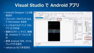 Visual Studio で Android アプリ
• Android Designer による画
面設計
• プロジェクト・プロパティの GUI
で Permission を設定
• シンプルなドラッグ アンド ドロッ
プで UI を作成
• 複数のスクリーン サイズ、解像
度、Android バージョンに対
応

• 標準 Android XML ファイル
でレイアウトを保存
• values-ja などで多言語化

 