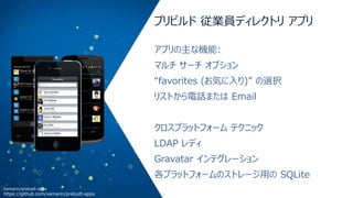 プリビルド 従業員ディレクトリ アプリ
アプリの主な機能:
マルチ サーチ オプション
“favorites (お気に入り)” の選択
リストから電話または Email
クロスプラットフォーム テクニック

LDAP レディ
Gravatar インテグレーション
各プラットフォームのストレージ用の SQLite
Xamarin/prebuilt-apps

https://github.com/xamarin/prebuilt-apps

 