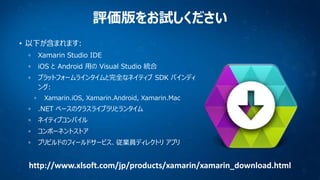 評価版をお試しください
• 以下が含まれます:
Xamarin Studio IDE
iOS と Android 用の Visual Studio 統合
プラットフォームラインタイムと完全なネイティブ SDK バインディ
ング:
Xamarin.iOS, Xamarin.Android, Xamarin.Mac

.NET ベースのクラスライブラリとランタイム
ネイティブコンパイル
コンポーネントストア

プリビルドのフィールドサービス、従業員ディレクトリ アプリ

http://www.xlsoft.com/jp/products/xamarin/xamarin_download.html

 