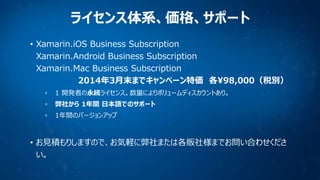 ライセンス体系、価格、サポート
• Xamarin.iOS Business Subscription
Xamarin.Android Business Subscription
Xamarin.Mac Business Subscription
2014年3月末までキャンペーン特価 各¥98,000（税別）
1 開発者の永続ライセンス。数量によりボリュームディスカウントあり。
弊社から 1年間 日本語でのサポート
1年間のバージョンアップ

• お見積もりしますので、お気軽に弊社または各販社様までお問い合わせくださ
い。

 