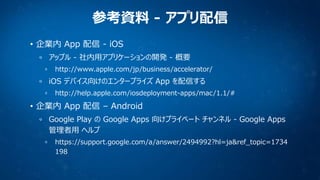 参考資料 - アプリ配信
• 企業内 App 配信 - iOS
アップル - 社内用アプリケーションの開発 - 概要
http://www.apple.com/jp/business/accelerator/

iOS デバイス向けのエンタープライズ App を配信する
http://help.apple.com/iosdeployment-apps/mac/1.1/#

• 企業内 App 配信 – Android
Google Play の Google Apps 向けプライベート チャンネル - Google Apps
管理者用 ヘルプ
https://support.google.com/a/answer/2494992?hl=ja&ref_topic=1734
198

 