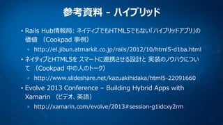 参考資料 - ハイブリッド
• Rails Hub情報局: ネイティブでもHTML5でもない「ハイブリッドアプリ」の
価値 （Cookpad 事例）
http://el.jibun.atmarkit.co.jp/rails/2012/10/html5-d1ba.html

• ネイティブとHTML5を スマートに連携させる設計と 実装のノウハウについ
て （Cookpad 中の人のトーク）
http://www.slideshare.net/kazuakihidaka/html5-22091660

• Evolve 2013 Conference – Building Hybrid Apps with
Xamarin （ビデオ、英語）
http://xamarin.com/evolve/2013#session-g1idcxy2rm

 