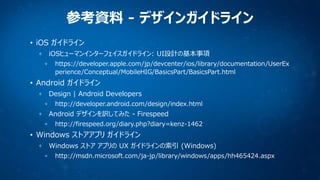 参考資料 - デザインガイドライン
• iOS ガイドライン
iOSヒューマンインターフェイスガイドライン: UI設計の基本事項
https://developer.apple.com/jp/devcenter/ios/library/documentation/UserEx
perience/Conceptual/MobileHIG/BasicsPart/BasicsPart.html

• Android ガイドライン
Design | Android Developers
http://developer.android.com/design/index.html

Android デザインを訳してみた - Firespeed
http://firespeed.org/diary.php?diary=kenz-1462

• Windows ストアアプリ ガイドライン
Windows ストア アプリの UX ガイドラインの索引 (Windows)
http://msdn.microsoft.com/ja-jp/library/windows/apps/hh465424.aspx

 