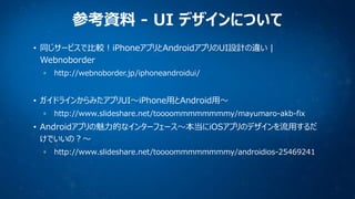 参考資料 - UI デザインについて
• 同じサービスで比較！iPhoneアプリとAndroidアプリのUI設計の違い |
Webnoborder
http://webnoborder.jp/iphoneandroidui/

• ガイドラインからみたアプリUI〜iPhone用とAndroid用〜
http://www.slideshare.net/toooommmmmmmmy/mayumaro-akb-fix

• Androidアプリの魅力的なインターフェース〜本当にiOSアプリのデザインを流用するだ
けでいいの？〜
http://www.slideshare.net/toooommmmmmmmy/androidios-25469241

 