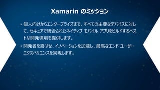 Xamarin のミッション
• 個人向けからエンタープライズまで、すべての主要なデバイスに対し
て、セキュアで統合されたネイティブ モバイル アプリをビルドするベス
トな開発環境を提供します。
• 開発者を喜ばせ、イノベーションを加速し、最高なエンド ユーザー
エクスペリエンスを実現します。

 