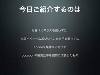 今日ご紹介するのは

   なるべくマウスを使わずに

なるべくホームポジションから手を離さずに

    Xcodeを操作する方法で

cocoponの編集効率を劇的に改善したもの
 