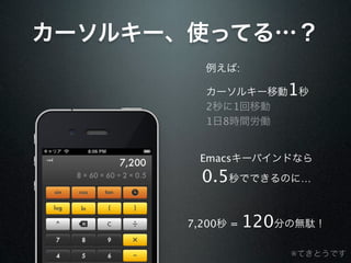 カーソルキー、使ってる…？
         例えば:

         カーソルキー移動     1秒
         2秒に1回移動
         1日8時間労働


         Emacsキーバインドなら
         0.5秒でできるのに…

       7,200秒 =   120分の無駄！
                      ※てきとうです
 