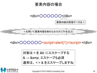 要素内容の場合
Copyright © 2013 HASH Consulting Corp. 23
<div>○○○○○○</div>
要素内容の終端マークは <
< を用いて要素内容を終わらせスクリプトを注入!
<div>○○○○○○<script>alert(1)</script></div>
対策は < を &lt; にエスケープする
& → &amp; エスケープも必須
通常は、 < > & をエスケープしますね
 