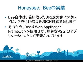 Honeybee:: Beeの実装
• Bee自体は、受け取ったURLを対象にスクレ
  イピングを行い結果をJSON形式で返します
• そのため、BeeはWeb Application
  Frameworkを使用せず、単純なPSGIのアプ
  リケーションとして実装されています




       Copyright Since 1999 © GaiaX Co. Ltd. All rights reserved.
 