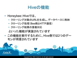 Hiveの機能
• Honeybee::Hiveでは、
  • クローリング対象のURLを生成し、データベースに格納
  • クローリング処理（Bee側とHTTP通信）
  • クローリング結果の重複対応
  といった機能が実装されています
• この機能を実行するために、Hive側では2つのデー
  モンが用意されています




           Copyright Since 1999 © GaiaX Co. Ltd. All rights reserved.
 