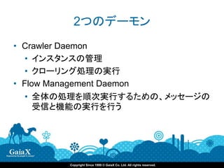 2つのデーモン
• Crawler Daemon
   • インスタンスの管理
   • クローリング処理の実行
• Flow Management Daemon
  • 全体の処理を順次実行するための、メッセージの
    受信と機能の実行を行う




           Copyright Since 1999 © GaiaX Co. Ltd. All rights reserved.
 