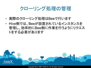 クローリング処理の管理
• 実際のクローリング処理はBeeで行います
• Hive側では、Beeが設置されているインスタンスを
  管理し、効率的にBee側に作業を行うようにリクエス
  トをする必要があります




        Copyright Since 1999 © GaiaX Co. Ltd. All rights reserved.
 