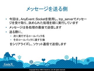 メッセージを送る側
• 今回は、AnyEvent::Socketを使用し、tcp_serverでメッセー
  ジを受け取り、決められた処理を順に実行しています
• メッセージは各処理の最後で送信します
• 送る際に、
  • 次に実行するコールバック名
  • そのコールバックに渡す引数
  をシリアライズし、ソケット通信で送信します




            Copyright Since 1999 © GaiaX Co. Ltd. All rights reserved.
 