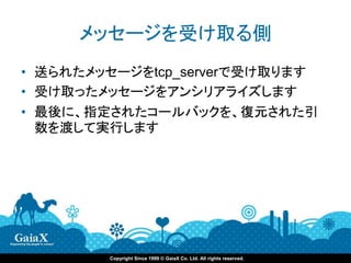 メッセージを受け取る側
• 送られたメッセージをtcp_serverで受け取ります
• 受け取ったメッセージをアンシリアライズします
• 最後に、指定されたコールバックを、復元された引
  数を渡して実行します




        Copyright Since 1999 © GaiaX Co. Ltd. All rights reserved.
 