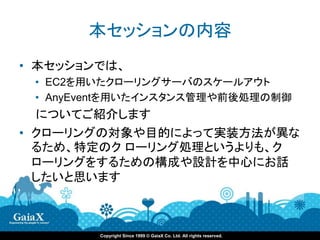 本セッションの内容
• 本セッションでは、
 • EC2を用いたクローリングサーバのスケールアウト
 • AnyEventを用いたインスタンス管理や前後処理の制御
  についてご紹介します
• クローリングの対象や目的によって実装方法が異な
  るため、特定のク ローリング処理というよりも、ク
  ローリングをするための構成や設計を中心にお話
  したいと思います



        Copyright Since 1999 © GaiaX Co. Ltd. All rights reserved.
 