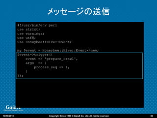 メッセージの送信
             #!/usr/bin/env perl
             use strict;
             use warnings;
             use utf8;
             use Honeybee::Hive::Event;

             my $event = Honeybee::Hive::Event->new;
             $event->trigger({
                 event => 'prepare_crawl',
                 args => {
                     process_seq => 1,
                 }
             });




10/14/2010                  Copyright Since 1999 © GaiaX Co. Ltd. All rights reserved.   30
 