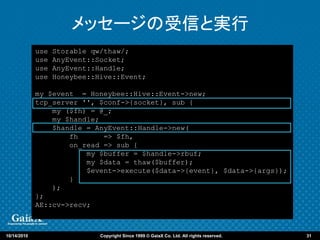 メッセージの受信と実行
             use   Storable qw/thaw/;
             use   AnyEvent::Socket;
             use   AnyEvent::Handle;
             use   Honeybee::Hive::Event;

             my $event = Honeybee::Hive::Event->new;
             tcp_server '', $conf->{socket}, sub {
                 my ($fh) = @_;
                 my $handle;
                 $handle = AnyEvent::Handle->new(
                     fh      => $fh,
                     on_read => sub {
                         my $buffer = $handle->rbuf;
                         my $data = thaw($buffer);
                         $event->execute($data->{event}, $data->{args});
                     }
                 );
             };
             AE::cv->recv;



10/14/2010                    Copyright Since 1999 © GaiaX Co. Ltd. All rights reserved.   31
 