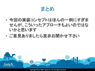 まとめ

• 今回の実装コンセプトはほんの一例にすぎま
  せんが、こういったアプローチもよいのではな
  いかと思います
• ご意見ありましたら是非お聞かせ下さい




      Copyright Since 1999 © GaiaX Co. Ltd. All rights reserved.
 