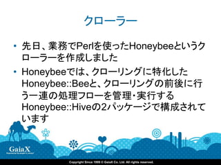 クローラー
• 先日、業務でPerlを使ったHoneybeeというク
  ローラーを作成しました
• Honeybeeでは、クローリングに特化した
  Honeybee::Beeと、クローリングの前後に行
  う一連の処理フローを管理・実行する
  Honeybee::Hiveの2パッケージで構成されて
  います



        Copyright Since 1999 © GaiaX Co. Ltd. All rights reserved.
 