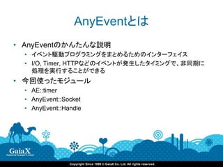 AnyEventとは
• AnyEventのかんたんな説明
  • イベント駆動プログラミングをまとめるためのインターフェイス
  • I/O, Timer, HTTPなどのイベントが発生したタイミングで、非同期に
    処理を実行することができる
• 今回使ったモジュール
  • AE::timer
  • AnyEvent::Socket
  • AnyEvent::Handle




                Copyright Since 1999 © GaiaX Co. Ltd. All rights reserved.
 