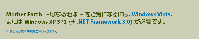 ご利用の環境では表示できません。Mother Earth ～母なる地球～は、Vindows Vista、およびWindows XP (.NET Framework 3.0 インストール済み) にてご覧いただけます。