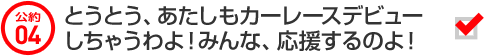 公約04 とうとう、あたしもカーレースデビューしちゃうわよ！みんな、応援するのよ！