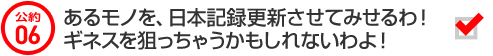 公約06 あるモノを、日本記録更新させてみせるわ！ギネスを狙っちゃうかもしれないわよ！