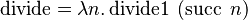  \operatorname{divide} = \lambda n.\operatorname{divide1}\ (\operatorname{succ}\ n) 