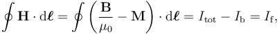 \oint \mathbf{H} \cdot \mathrm{d}\boldsymbol{\ell} = \oint \left(\frac{\mathbf{B}}{\mu_0} - \mathbf{M}\right) \cdot \mathrm{d}\boldsymbol{\ell} = I_{\mathrm{tot}}- I_{\mathrm{b}} = I_{\mathrm{f}},