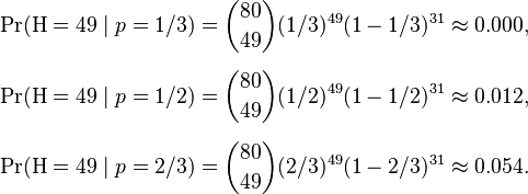 
\begin{align}
\Pr(\mathrm{H} = 49 \mid p=1/3) & = \binom{80}{49}(1/3)^{49}(1-1/3)^{31} \approx 0.000, \\[6pt]
\Pr(\mathrm{H} = 49 \mid p=1/2) & = \binom{80}{49}(1/2)^{49}(1-1/2)^{31} \approx 0.012, \\[6pt]
\Pr(\mathrm{H} = 49 \mid p=2/3) & = \binom{80}{49}(2/3)^{49}(1-2/3)^{31} \approx 0.054.
\end{align}
