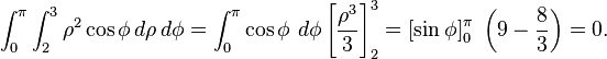 \int_0^\pi \int_2^3 \rho^2 \cos \phi \, d \rho \, d \phi = \int_0^\pi \cos \phi \ d \phi \left[ \frac{\rho^3}{3} \right]_2^3 = \left[ \sin \phi \right]_0^\pi \ \left(9 - \frac{8}{3} \right) = 0.