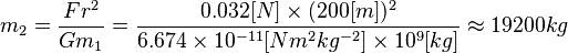 
m_2 = \frac{F r^2}{G m_1}
=\frac{0.032[N] \times (200[m])^2}{6.674 \times 10^{-11} [N m^2 kg^{-2}] \times 10^9 [kg]}
\approx 19200 kg
