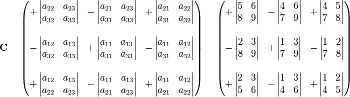 
\mathbf{C} = \begin{pmatrix}
+\left| \begin{matrix} a_{22} & a_{23} \\ a_{32} & a_{33}  \end{matrix} \right| &
-\left| \begin{matrix} a_{21} & a_{23} \\ a_{31} & a_{33}  \end{matrix} \right| &
+\left| \begin{matrix} a_{21} & a_{22} \\ a_{31} & a_{32}  \end{matrix} \right| \\
 & & \\
-\left| \begin{matrix} a_{12} & a_{13} \\ a_{32} & a_{33} \end{matrix} \right| &
+\left| \begin{matrix} a_{11} & a_{13} \\ a_{31} & a_{33} \end{matrix} \right| &
-\left| \begin{matrix} a_{11} & a_{12} \\ a_{31} & a_{32} \end{matrix} \right| \\
 & & \\
+\left| \begin{matrix} a_{12} & a_{13} \\ a_{22} & a_{23} \end{matrix} \right| &
-\left| \begin{matrix} a_{11} & a_{13} \\ a_{21} & a_{23} \end{matrix} \right| &
+\left| \begin{matrix} a_{11} & a_{12} \\ a_{21} & a_{22} \end{matrix} \right|
\end{pmatrix} = \begin{pmatrix}
+\left| \begin{matrix} 5 & 6 \\ 8 & 9 \end{matrix} \right| &
-\left| \begin{matrix} 4 & 6 \\ 7 & 9  \end{matrix} \right| &
+\left| \begin{matrix} 4 & 5 \\ 7 & 8 \end{matrix} \right| \\
 & & \\
-\left| \begin{matrix} 2 & 3 \\ 8 & 9 \end{matrix} \right| &
+\left| \begin{matrix} 1 & 3 \\ 7 & 9 \end{matrix} \right| &
-\left| \begin{matrix} 1 & 2 \\ 7 & 8 \end{matrix} \right| \\
 & & \\
+\left| \begin{matrix} 2 & 3 \\ 5 & 6 \end{matrix} \right| &
-\left| \begin{matrix}  1 & 3 \\ 4 & 6 \end{matrix} \right| &
+\left| \begin{matrix} 1 & 2 \\ 4 & 5 \end{matrix} \right|
\end{pmatrix}